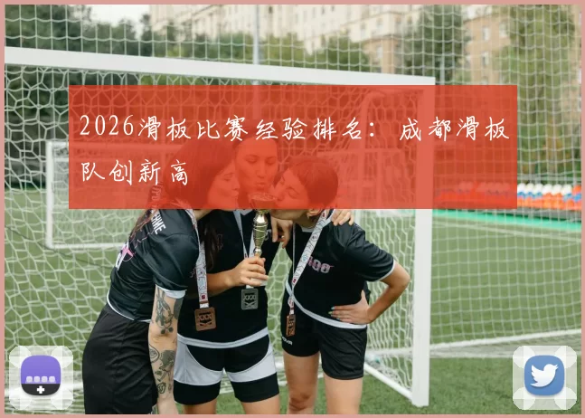 2026滑板比赛经验排名：成都滑板队创新高