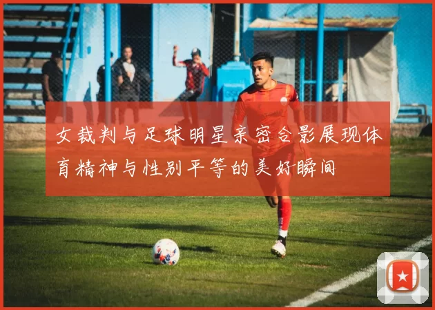 女裁判与足球明星亲密合影展现体育精神与性别平等的美好瞬间