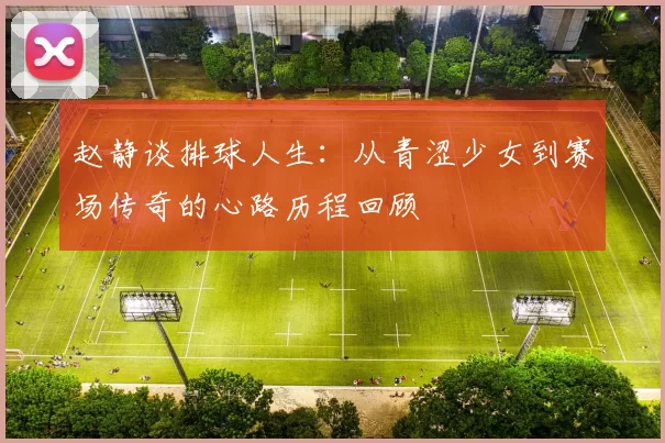 赵静谈排球人生：从青涩少女到赛场传奇的心路历程回顾