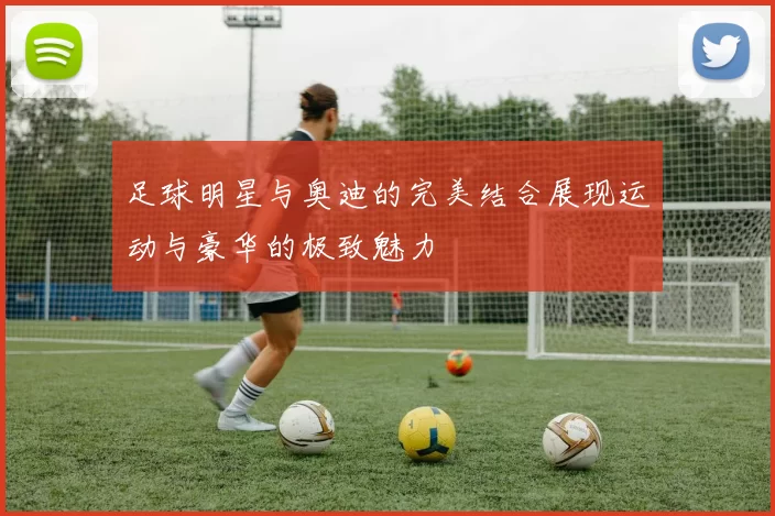 足球明星与奥迪的完美结合展现运动与豪华的极致魅力