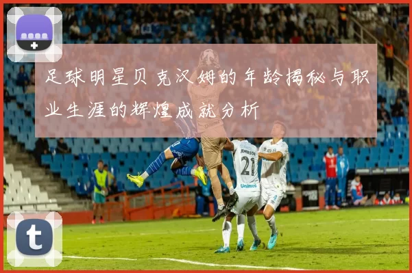 足球明星贝克汉姆的年龄揭秘与职业生涯的辉煌成就分析