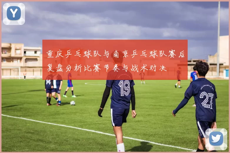 重庆乒乓球队与南京乒乓球队赛后复盘分析比赛节奏与战术对决