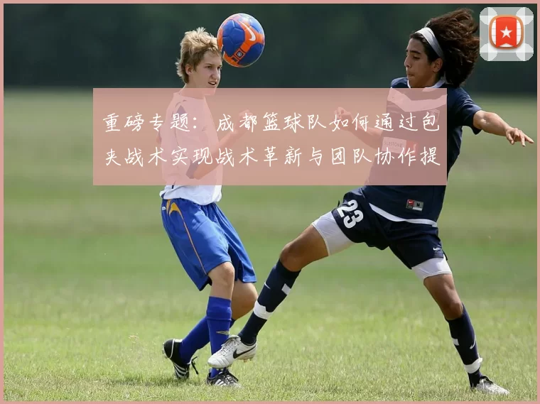 重磅专题：成都篮球队如何通过包夹战术实现战术革新与团队协作提升
