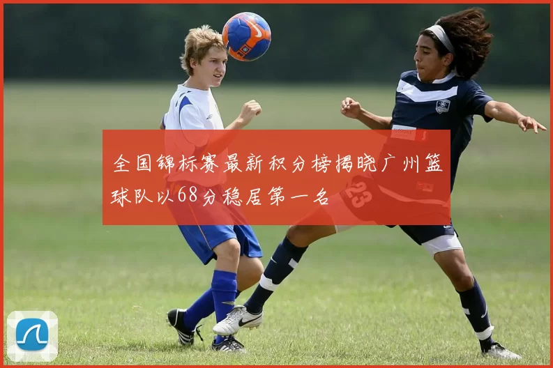 全国锦标赛最新积分榜揭晓广州篮球队以68分稳居第一名