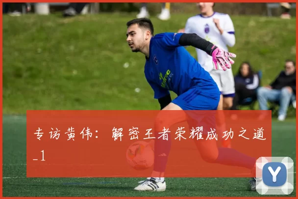 专访黄伟：解密王者荣耀成功之道_1